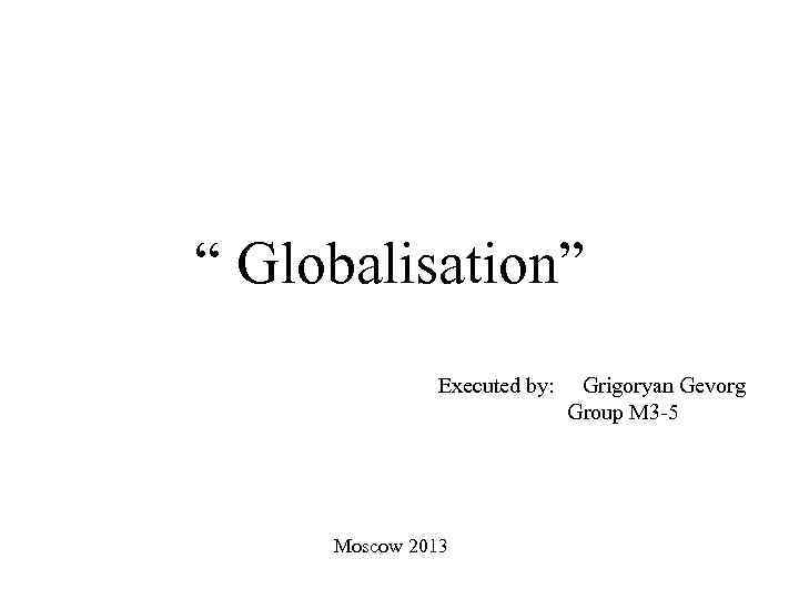  “ Globalisation” Executed by: Grigoryan Gevorg Group M 3 -5 Moscow 2013 