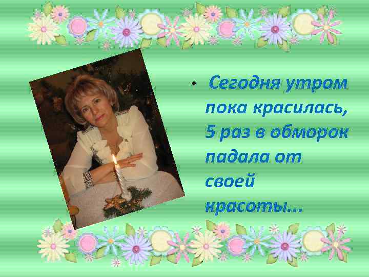  • Сегодня утром пока красилась, 5 раз в обморок падала от своей красоты.