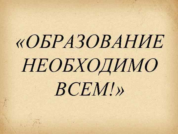  «ОБРАЗОВАНИЕ НЕОБХОДИМО ВСЕМ!» 