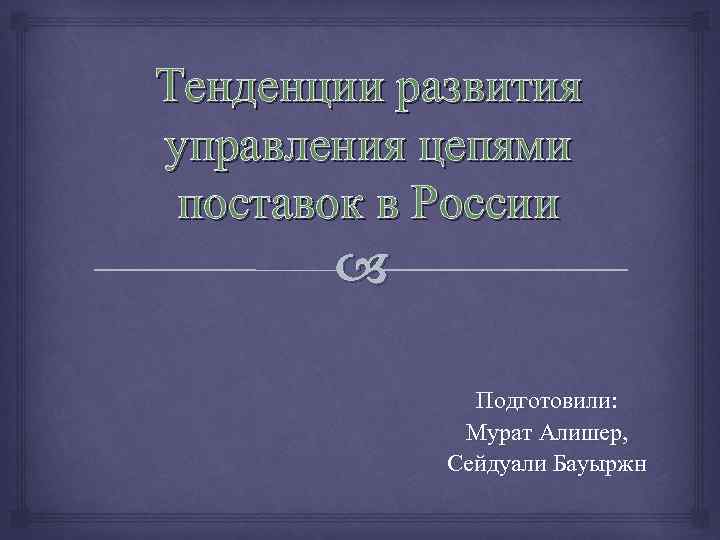 Тенденции развития управления цепями поставок в России Подготовили: Мурат Алишер, Сейдуали Бауыржн 