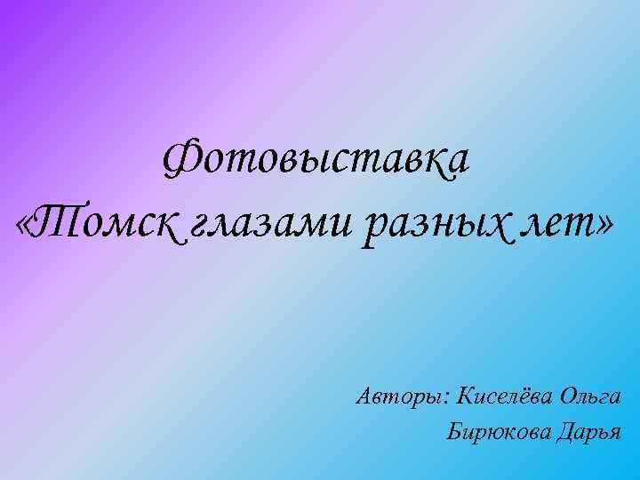Фотовыставка «Томск глазами разных лет» Авторы: Киселёва Ольга Бирюкова Дарья 