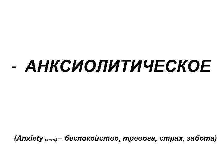 - АНКСИОЛИТИЧЕСКОЕ (Anxiety (англ. ) – беспокойство, тревога, страх, забота) 