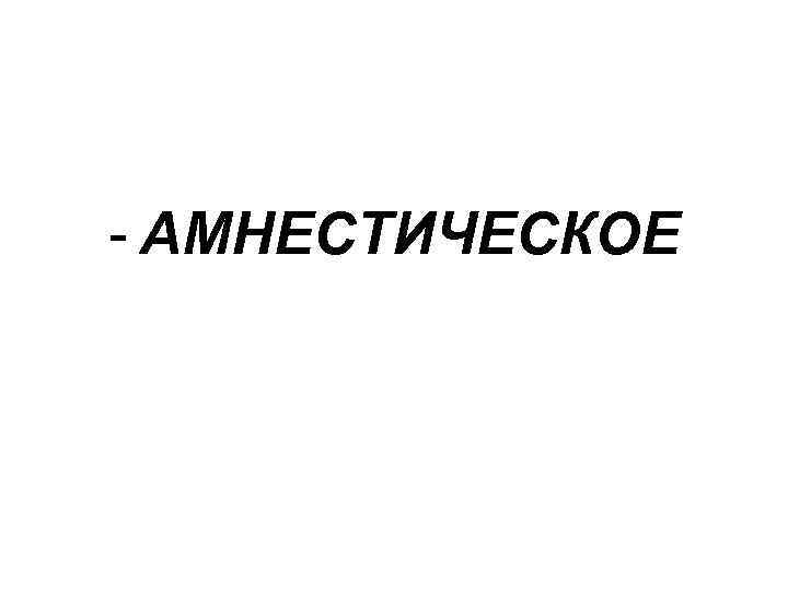 - АМНЕСТИЧЕСКОЕ 