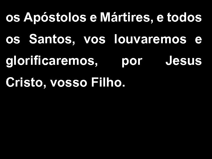 os Apóstolos e Mártires, e todos os Santos, vos louvaremos e glorificaremos, por Cristo,