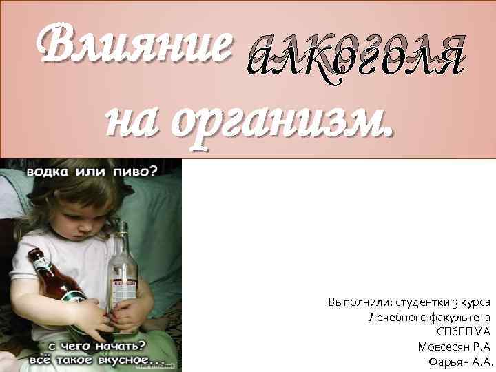 Влияние алкоголя на организм. Выполнили: студентки 3 курса Лечебного факультета СПб. ГПМА Мовсесян Р.