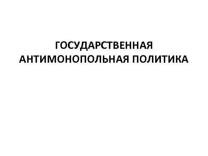 ГОСУДАРСТВЕННАЯ АНТИМОНОПОЛЬНАЯ ПОЛИТИКА 