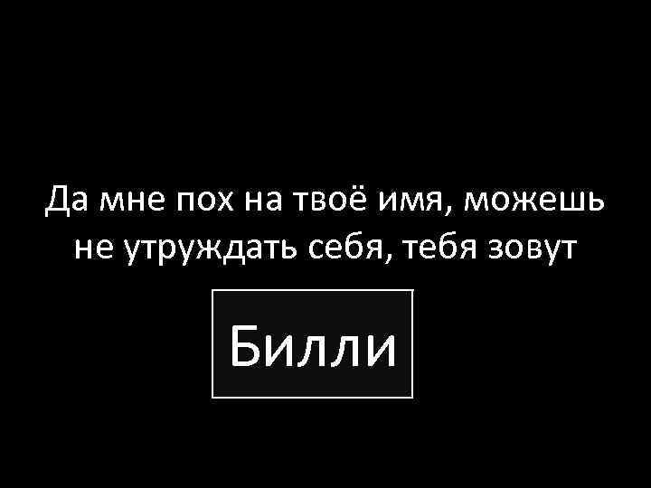 Да мне пох на твоё имя, можешь не утруждать себя, тебя зовут Билли 