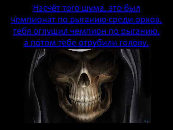 Насчёт того шума, это был чемпионат по рыганию среди орков, тебя оглушил чемпион по