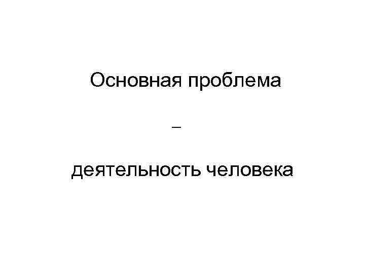 Основная проблема – деятельность человека 