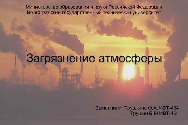 Министерство образования и науки Российской Федерации Волгоградский государственный технический университет Загрязнение атмосферы Выполнили: Трушкина