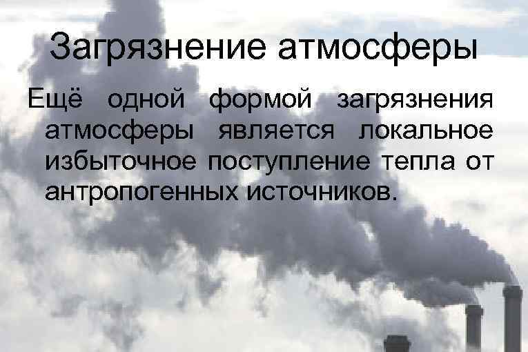 Загрязнение атмосферы Ещё одной формой загрязнения атмосферы является локальное избыточное поступление тепла от антропогенных