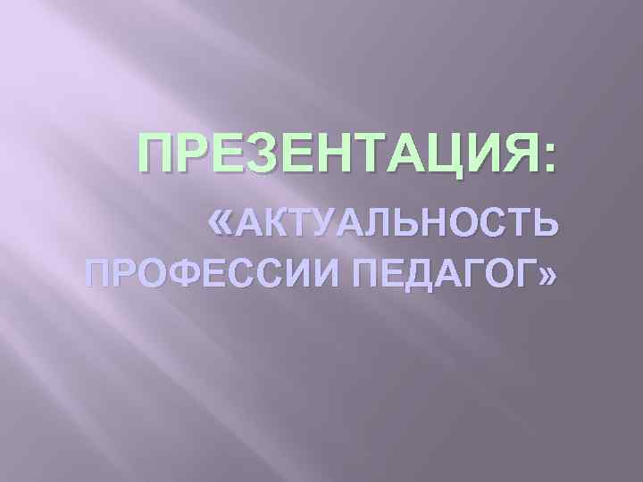 ПРЕЗЕНТАЦИЯ: «АКТУАЛЬНОСТЬ ПРОФЕССИИ ПЕДАГОГ» 