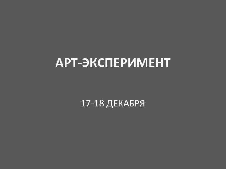 АРТ-ЭКСПЕРИМЕНТ 17 -18 ДЕКАБРЯ 