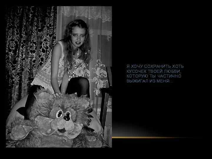 Я ХОЧУ СОХРАНИТЬ ХОТЬ КУСОЧЕК ТВОЕЙ ЛЮБВИ, КОТОРУЮ ТЫ ЧАСТИЧНО ВЫЖИГАЛ ИЗ МЕНЯ… 