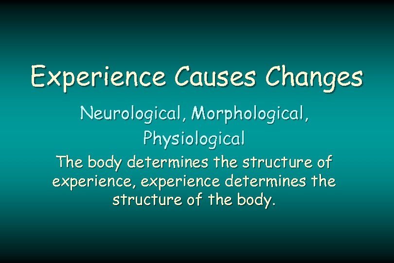 Experience Causes Changes Neurological, Morphological, Physiological The body determines the structure of experience, experience