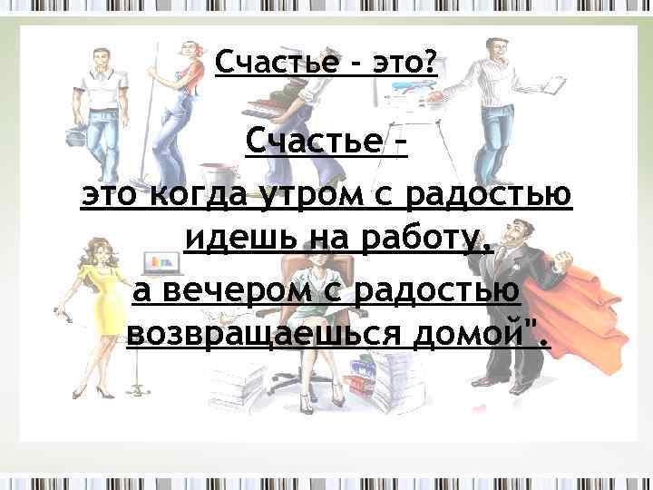 Счастье - это? Счастье – это когда утром с радостью идешь на работу, а
