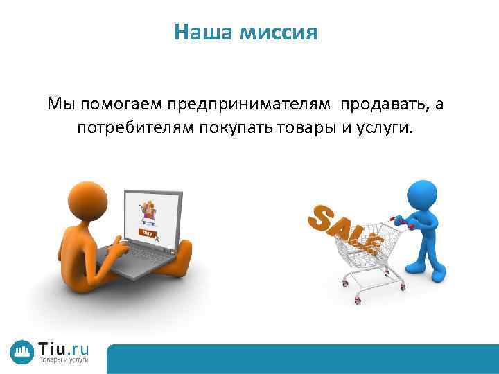 Наша миссия Мы помогаем предпринимателям продавать, а потребителям покупать товары и услуги. 