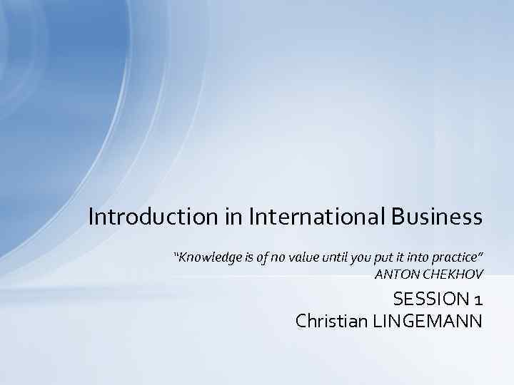 Introduction in International Business “Knowledge is of no value until you put it into