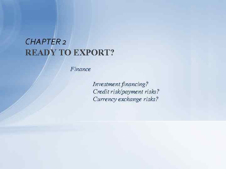 CHAPTER 2 READY TO EXPORT? Finance Investment financing? Credit risk/payment risks? Currency exchange risks?