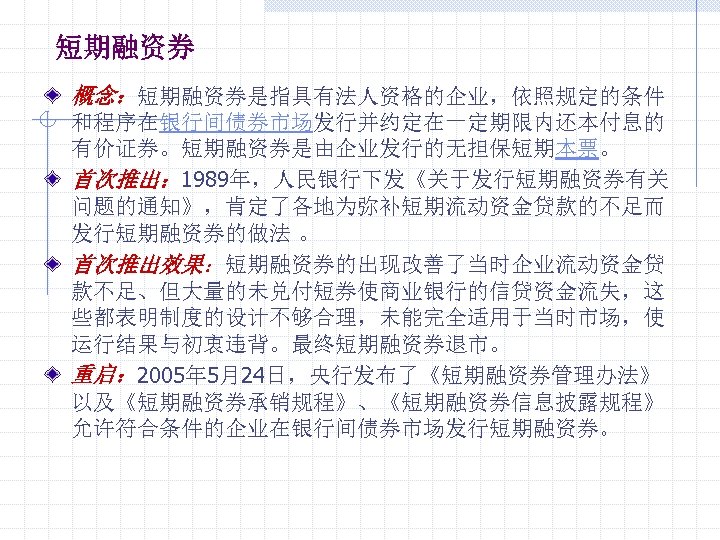 短期融资券 概念：短期融资券是指具有法人资格的企业，依照规定的条件 和程序在银行间债券市场发行并约定在一定期限内还本付息的 有价证券。短期融资券是由企业发行的无担保短期本票。 首次推出： 1989年，人民银行下发《关于发行短期融资券有关 问题的通知》，肯定了各地为弥补短期流动资金贷款的不足而 发行短期融资券的做法 。 首次推出效果：短期融资券的出现改善了当时企业流动资金贷 款不足、但大量的未兑付短券使商业银行的信贷资金流失，这 些都表明制度的设计不够合理，未能完全适用于当时市场，使 运行结果与初衷违背。最终短期融资券退市。 重启：