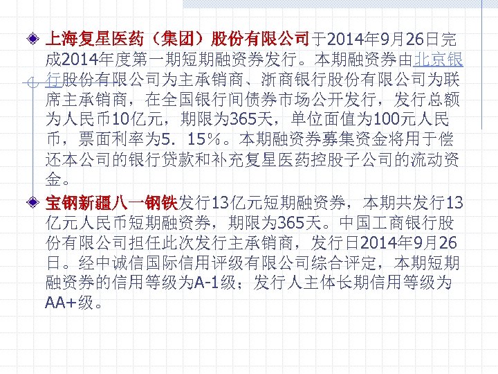 上海复星医药（集团）股份有限公司于2014年 9月26日完 成 2014年度第一期短期融资券发行。本期融资券由北京银 行股份有限公司为主承销商、浙商银行股份有限公司为联 席主承销商，在全国银行间债券市场公开发行，发行总额 为人民币10亿元，期限为 365天，单位面值为 100元人民 币，票面利率为 5．15％。本期融资券募集资金将用于偿 还本公司的银行贷款和补充复星医药控股子公司的流动资 金。 宝钢新疆八一钢铁发行13亿元短期融资券，本期共发行13