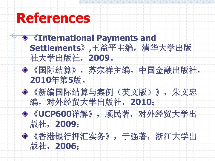 References 《International Payments and Settlements》, 王益平主编，清华大学出版 社大学出版社，2009。 《国际结算》，苏宗祥主编，中国金融出版社， 2010年第 5版。 《新编国际结算与案例（英文版）》，朱文忠 编，对外经贸大学出版社，2010； 《UCP 600详解》，顾民著，对外经贸大学出