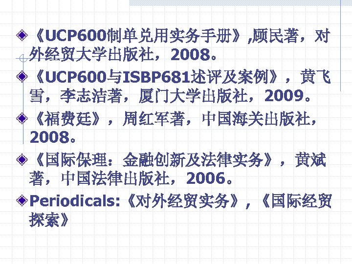 《UCP 600制单兑用实务手册》, 顾民著，对 外经贸大学出版社，2008。 《UCP 600与ISBP 681述评及案例》，黄飞 雪，李志洁著，厦门大学出版社，2009。 《福费廷》，周红军著，中国海关出版社， 2008。 《国际保理：金融创新及法律实务》，黄斌 著，中国法律出版社，2006。 Periodicals: 《对外经贸实务》,