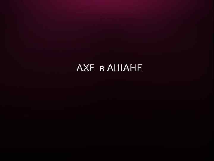 AXE в АШАНЕ 1 