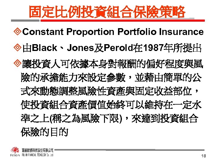 固定比例投資組合保險策略 ³Constant Proportion Portfolio Insurance ³由Black、Jones及Perold在 1987年所提出 ³讓投資人可依據本身對報酬的偏好程度與風 險的承擔能力來設定參數，並藉由簡單的公 式來動態調整風險性資產與固定收益部位， 使投資組合資產價值始終可以維持在一定水 準之上(稱之為風險下限)，來達到投資組合 保險的目的 18