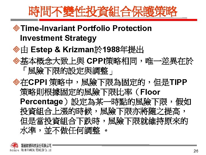 時間不變性投資組合保護策略 ³Time-Invariant Portfolio Protection Investment Strategy ³由 Estep & Krizman於 1988年提出 ³基本概念大致上與 CPPI策略相同，唯一差異在於 「風險下限的設定與調整」