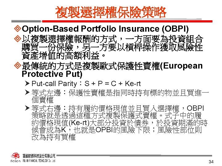 複製選擇權保險策略 ³Option-Based Portfolio Insurance (OBPI) ³以複製選擇權報酬的方式，一方面要為投資組合 購買一份保險，另一方要以槓桿操作獲取風險性 資產增值的高額利益。 ³最傳統的方式是複製歐式保護性賣權(European Protective Put) Put-call Parity：S +