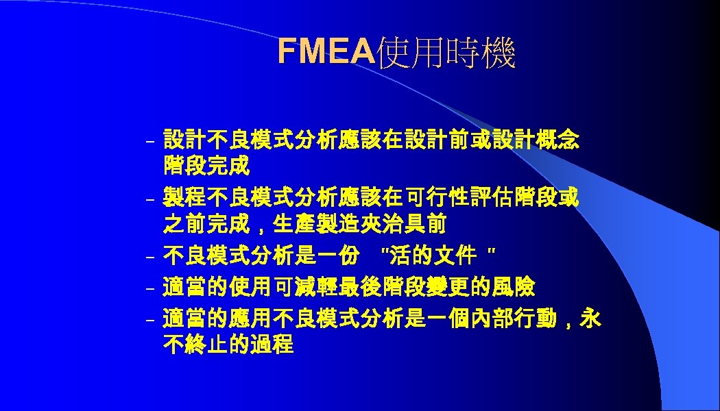 FMEA使用時機 – 設計不良模式分析應該在設計前或設計概念 – – 階段完成 製程不良模式分析應該在可行性評估階段或 之前完成，生產製造夾治具前 不良模式分析是一份 "活的文件 " 適當的使用可減輕最後階段變更的風險 適當的應用不良模式分析是一個內部行動，永 不終止的過程