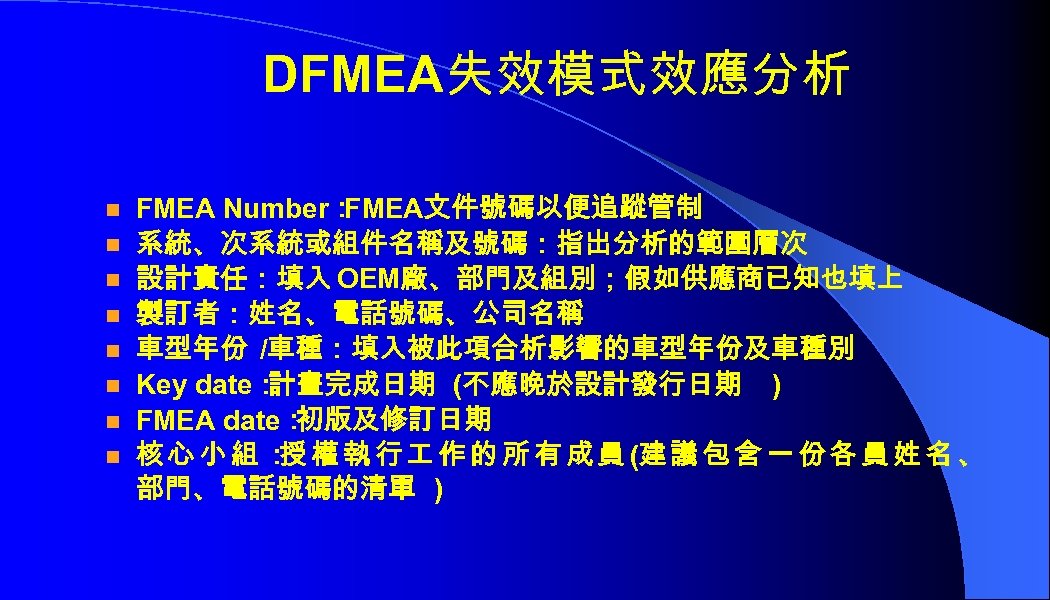 DFMEA失效模式效應分析 n n n n FMEA Number： FMEA文件號碼以便追蹤管制 系統、次系統或組件名稱及號碼：指出分析的範圍層次 設計責任：填入 OEM廠、部門及組別；假如供應商已知也填上 製訂者：姓名、電話號碼、公司名稱 車型年份 /車種：填入被此項合析影響的車型年份及車種別
