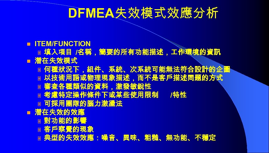 DFMEA失效模式效應分析 n n n ITEM/FUNCTION 3 填入項目 /名稱，簡要的所有功能描述， 作環境的資訊 潛在失效模式 3 何種狀況下，組件、系統、次系統可能無法符合設計的企圖 3 以技術用語或物理現象描述，而不是客戶描述問題的方式