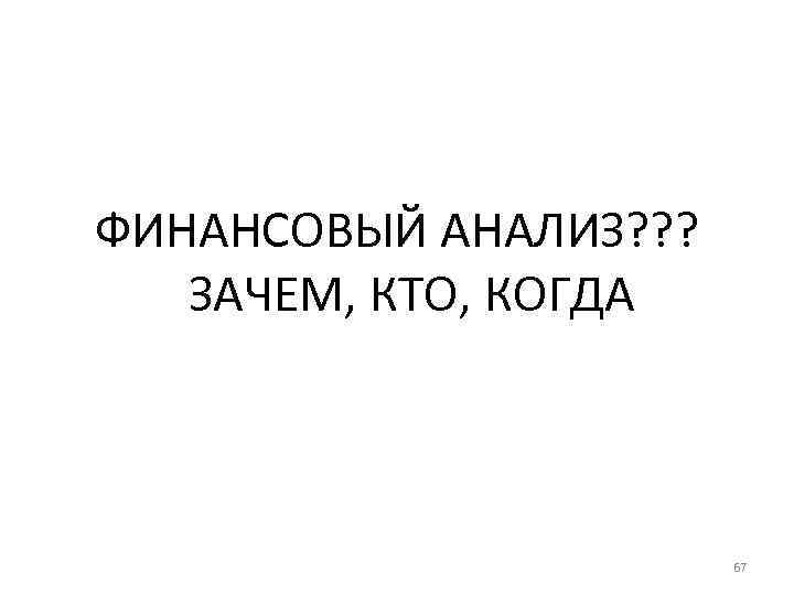  ФИНАНСОВЫЙ АНАЛИЗ? ? ? ЗАЧЕМ, КТО, КОГДА 67 