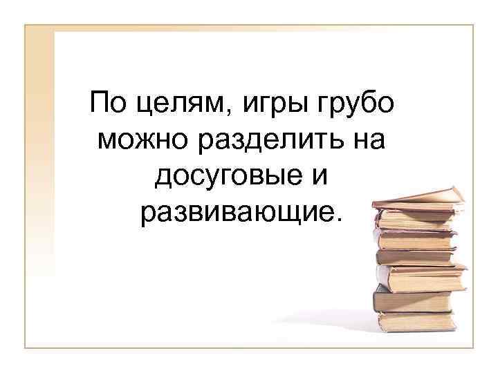 По целям, игры грубо можно разделить на досуговые и развивающие. 