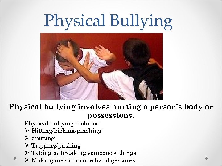 Physical Bullying Physical bullying involves hurting a person’s body or possessions. Physical bullying includes: