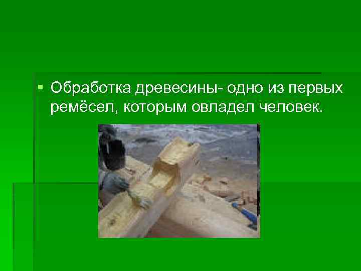 § Обработка древесины- одно из первых ремёсел, которым овладел человек. 