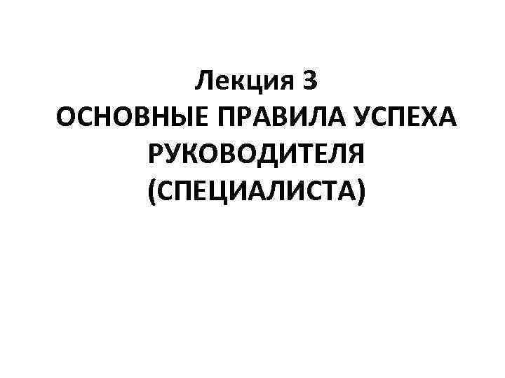 Лекция 3 ОСНОВНЫЕ ПРАВИЛА УСПЕХА РУКОВОДИТЕЛЯ (СПЕЦИАЛИСТА) 