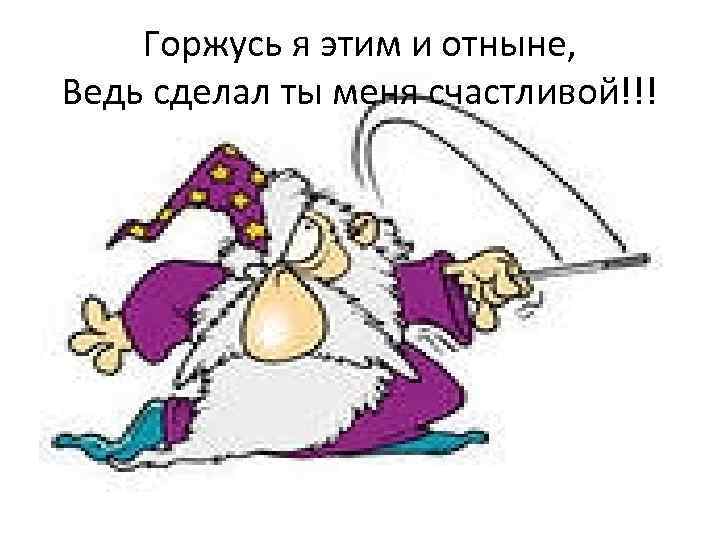 Горжусь я этим и отныне, Ведь сделал ты меня счастливой!!! 