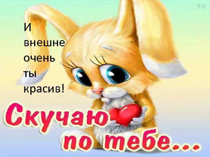  • И внешне СКУЧАЮ очень ты красив! 