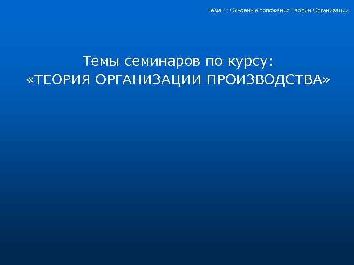 Тема 1: Основные положения Теории Организации Темы семинаров по курсу: «ТЕОРИЯ ОРГАНИЗАЦИИ ПРОИЗВОДСТВА» 