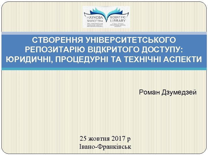 СТВОРЕННЯ УНІВЕРСИТЕТСЬКОГО РЕПОЗИТАРІЮ ВІДКРИТОГО ДОСТУПУ: ЮРИДИЧНІ, ПРОЦЕДУРНІ ТА ТЕХНІЧНІ АСПЕКТИ Роман Дзумедзей 25 жовтня