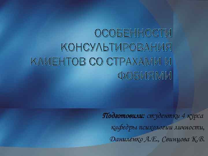 ОСОБЕННОСТИ КОНСУЛЬТИРОВАНИЯ КЛИЕНТОВ СО СТРАХАМИ И ФОБИЯМИ Подготовили: студентки 4 курса кафедры психологии личности,