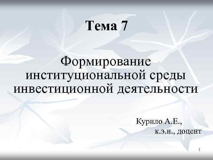 Тема 7 Формирование институциональной среды инвестиционной деятельности Курило А. Е. , к. э. н.