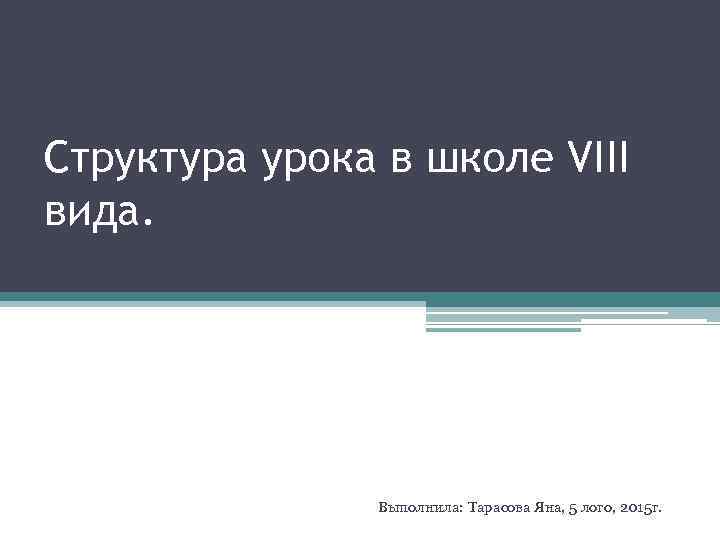 Структура урока в школе VIII вида. Выполнила: Тарасова Яна, 5 лого, 2015 г. 