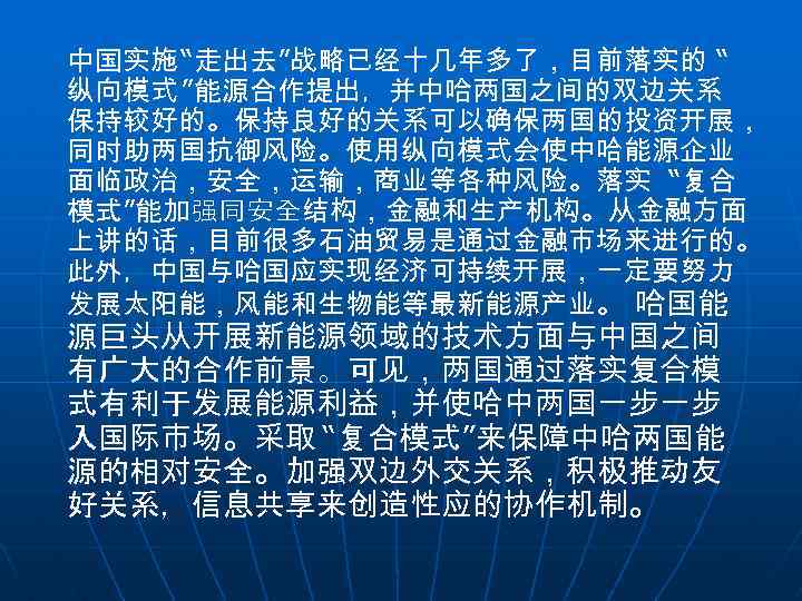 中国实施 “走出去”战略已经十几年多了，目前落实的 “ 纵向模式 ”能源合作提出，并中哈两国之间的双边关系 保持较好的。保持良好的关系可以确保两国的投资开展， 同时助两国抗御风险。使用纵向模式会使中哈能源企业 面临政治，安全，运输，商业等各种风险。落实 “复合 模式”能加强同安全结构，金融和生产机构。从金融方面 上讲的话，目前很多石油贸易是通过金融市场来进行的。 此外，中国与哈国应实现经济可持续开展，一定要努力 发展太阳能，风能和生物能等最新能源产业。 哈国能