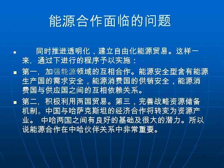能源合作面临的问题 n n n 同时推进透明化，建立自由化能源贸易。这样一 来，通过下进行的程序予以实施： 第一，加强能源领域的互相合作。能源安全型含有能源 生产国的需求安全，能源消费国的供销安全，能源消 费国与供应国之间的互相依赖关系。 第二，积极利用两国贸易。第三，完善战略资源储备 机制。中国与哈萨克斯坦的经济合作将转变为资源产 业。 中哈两国之间有良好的基础及很大的潜力。所以 说能源合作在中哈伙伴关系中非常重要。