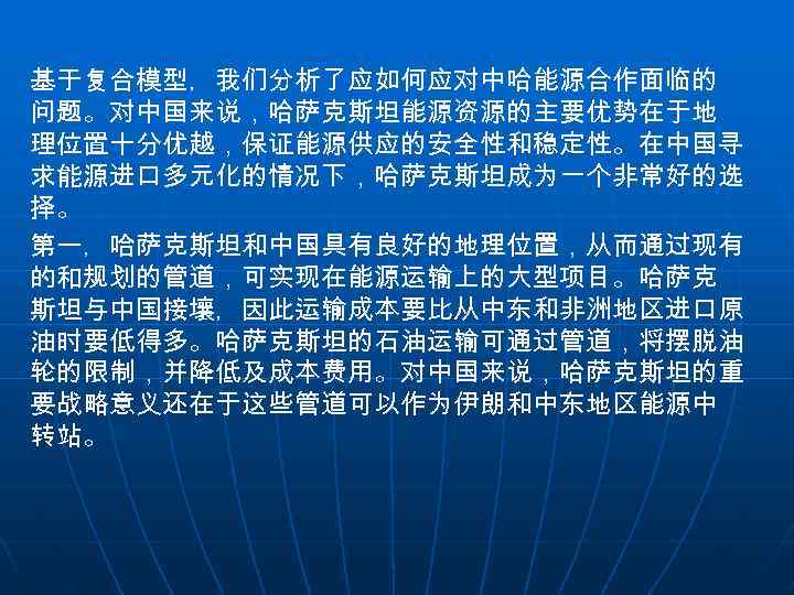 基于复合模型，我们分析了应如何应对中哈能源合作面临的 问题。对中国来说，哈萨克斯坦能源资源的主要优势在于地 理位置十分优越，保证能源供应的安全性和稳定性。在中国寻 求能源进口多元化的情况下，哈萨克斯坦成为一个非常好的选 择。 第一，哈萨克斯坦和中国具有良好的地理位置，从而通过现有 的和规划的管道，可实现在能源运输上的大型项目。哈萨克 斯坦与中国接壤，因此运输成本要比从中东和非洲地区进口原 油时要低得多。哈萨克斯坦的石油运输可通过管道，将摆脱油 轮的限制，并降低及成本费用。对中国来说，哈萨克斯坦的重 要战略意义还在于这些管道可以作为伊朗和中东地区能源中 转站。 