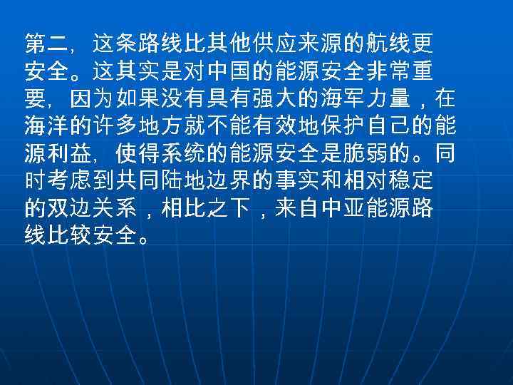 第二，这条路线比其他供应来源的航线更 安全。这其实是对中国的能源安全非常重 要，因为如果没有具有强大的海军力量，在 海洋的许多地方就不能有效地保护自己的能 源利益，使得系统的能源安全是脆弱的。同 时考虑到共同陆地边界的事实和相对稳定 的双边关系，相比之下，来自中亚能源路 线比较安全。 